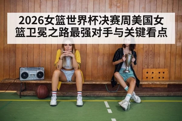 2026女篮世界杯决赛周美国女篮卫冕之路最强对手与关键看点